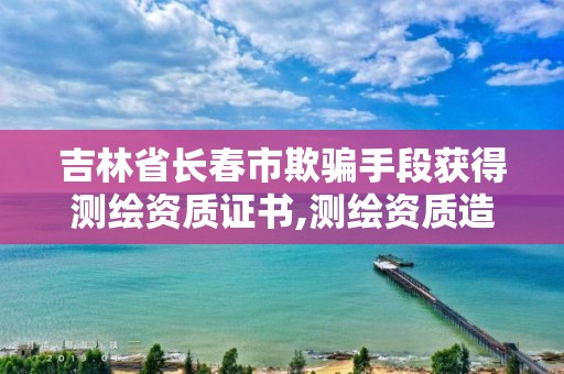 吉林省長春市欺騙手段獲得測繪資質證書,測繪資質造假在哪里舉報。