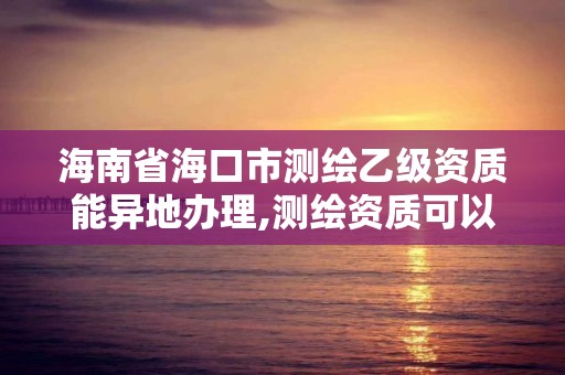 海南省海口市測繪乙級資質能異地辦理,測繪資質可以跨省遷移嗎。