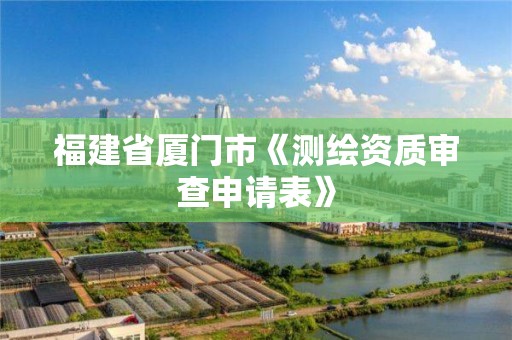 福建省廈門市《測繪資質(zhì)審查申請表》