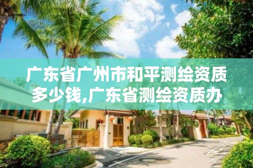 廣東省廣州市和平測繪資質多少錢,廣東省測繪資質辦理流程。