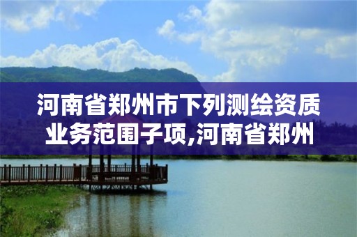 河南省鄭州市下列測繪資質(zhì)業(yè)務范圍子項,河南省鄭州市測繪學校。