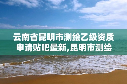 云南省昆明市測繪乙級資質申請貼吧最新,昆明市測繪院改革。