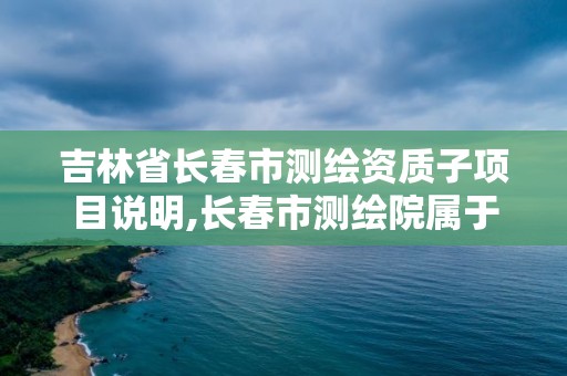 吉林省長春市測繪資質子項目說明,長春市測繪院屬于什么單位。