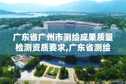 廣東省廣州市測繪成果質量檢測資質要求,廣東省測繪質檢中心。