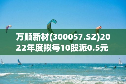 萬順新材(300057.SZ)2022年度擬每10股派0.5元 5月16日除權除息