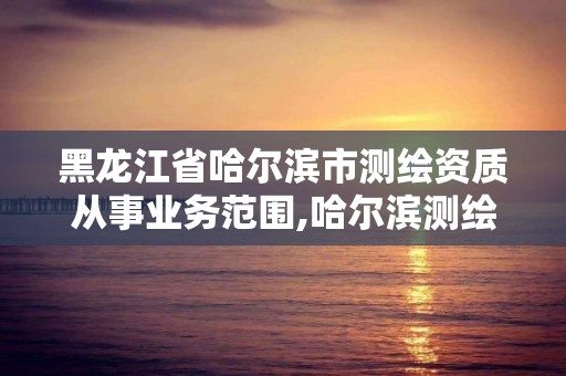 黑龍江省哈爾濱市測繪資質(zhì)從事業(yè)務范圍,哈爾濱測繪局是干什么的。