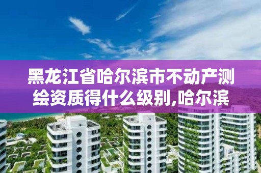 黑龍江省哈爾濱市不動產(chǎn)測繪資質(zhì)得什么級別,哈爾濱房屋測繪。