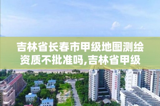 吉林省長春市甲級地圖測繪資質(zhì)不批準嗎,吉林省甲級測繪單位名單。