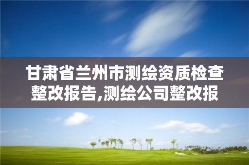 甘肅省蘭州市測繪資質檢查整改報告,測繪公司整改報告。