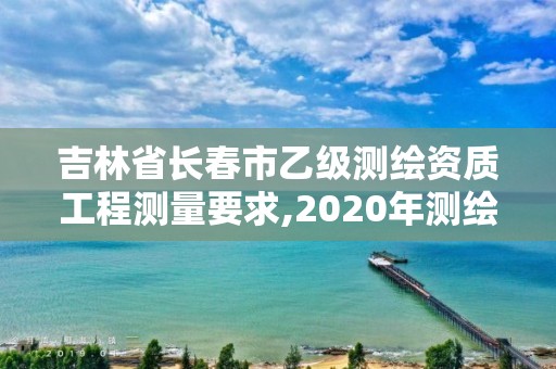 吉林省長春市乙級測繪資質工程測量要求,2020年測繪資質乙級需要什么條件。