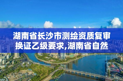 湖南省長沙市測繪資質復審換證乙級要求,湖南省自然資源廳關于延長測繪資質證書有效期的公告。