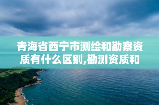 青海省西寧市測繪和勘察資質有什么區別,勘測資質和測繪資質有什么區別。