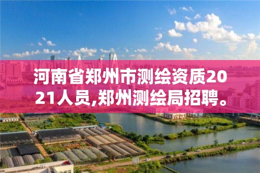 河南省鄭州市測繪資質2021人員,鄭州測繪局招聘。