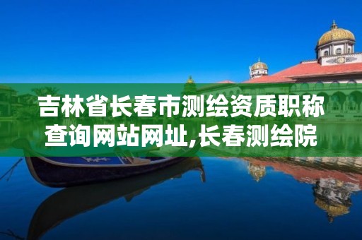 吉林省長春市測繪資質職稱查詢網(wǎng)站網(wǎng)址,長春測繪院事業(yè)編。