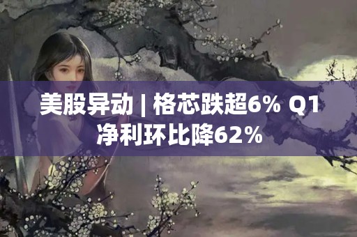 美股異動 | 格芯跌超6% Q1凈利環比降62%