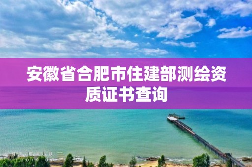 安徽省合肥市住建部測繪資質(zhì)證書查詢