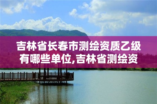 吉林省長春市測繪資質乙級有哪些單位,吉林省測繪資質查詢。