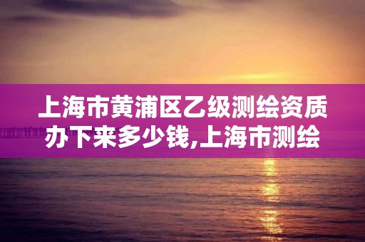 上海市黃浦區乙級測繪資質辦下來多少錢,上海市測繪資質單位名單。