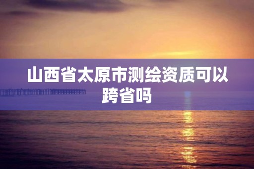 山西省太原市測繪資質可以跨省嗎