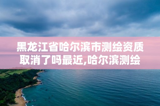 黑龍江省哈爾濱市測繪資質取消了嗎最近,哈爾濱測繪局在哪。