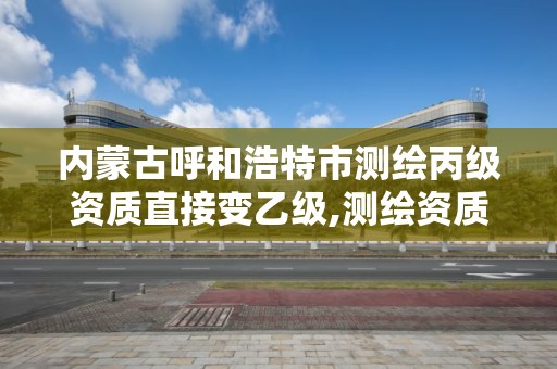 內蒙古呼和浩特市測繪丙級資質直接變乙級,測繪資質合并后,丙級測繪資質怎么辦。