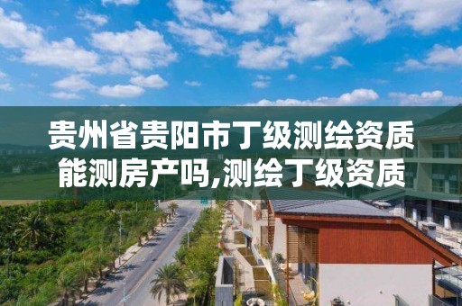 貴州省貴陽市丁級測繪資質能測房產嗎,測繪丁級資質人員條件。