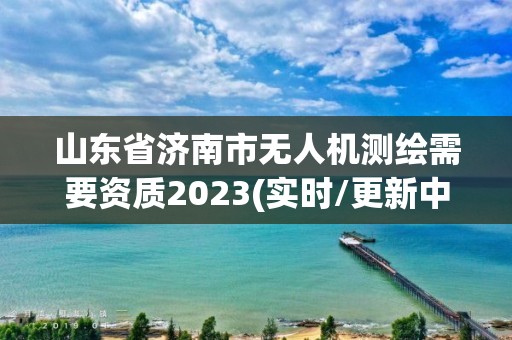 山東省濟南市無人機測繪需要資質2023(實時/更新中)