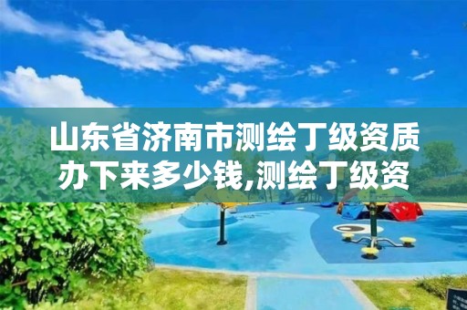 山東省濟南市測繪丁級資質辦下來多少錢,測繪丁級資質條件。