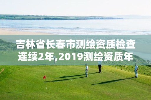 吉林省長春市測繪資質檢查連續2年,2019測繪資質年審政策。