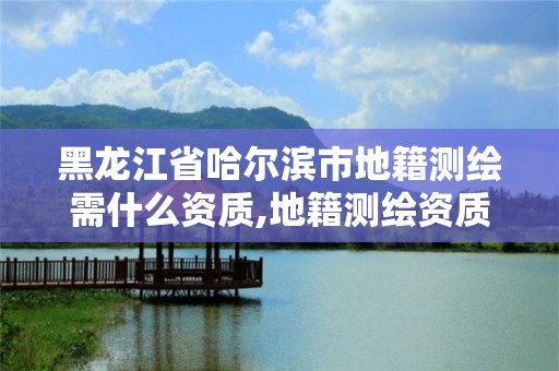 黑龍江省哈爾濱市地籍測繪需什么資質,地籍測繪資質要求。