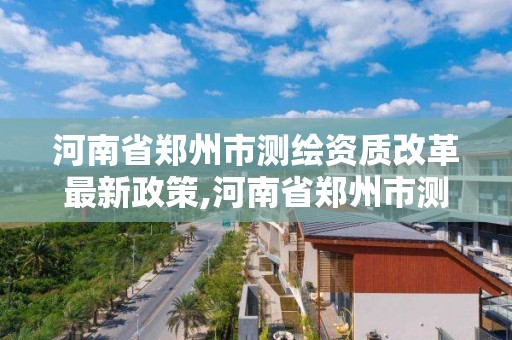 河南省鄭州市測繪資質改革最新政策,河南省鄭州市測繪資質改革最新政策是什么。