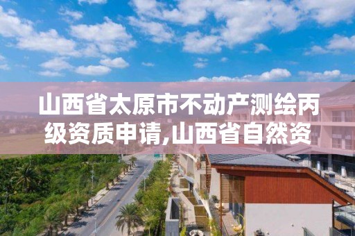 山西省太原市不動產測繪丙級資質申請,山西省自然資源廳測繪資質。