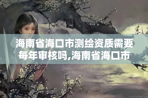 海南省海口市測繪資質需要每年審核嗎,海南省海口市測繪資質需要每年審核嗎多少錢。