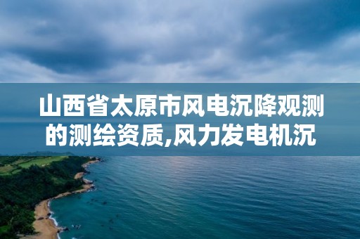 山西省太原市風電沉降觀測的測繪資質,風力發電機沉降觀測規范。