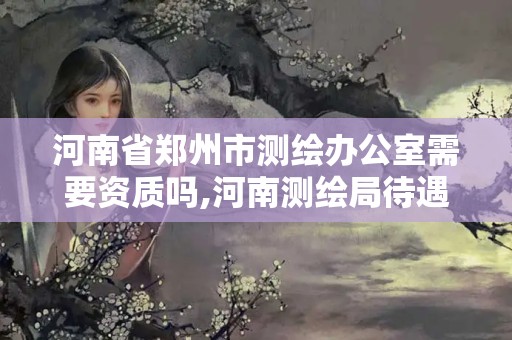 河南省鄭州市測(cè)繪辦公室需要資質(zhì)嗎,河南測(cè)繪局待遇。