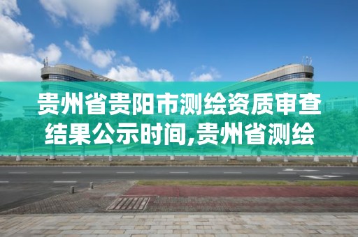 貴州省貴陽市測繪資質審查結果公示時間,貴州省測繪資質管理系統。