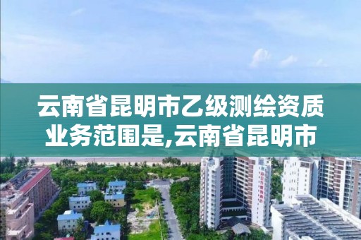 云南省昆明市乙級測繪資質業務范圍是,云南省昆明市乙級測繪資質業務范圍是多少。