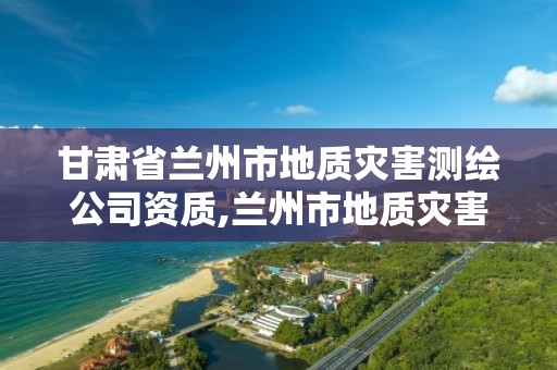 甘肅省蘭州市地質災害測繪公司資質,蘭州市地質災害調查報告。