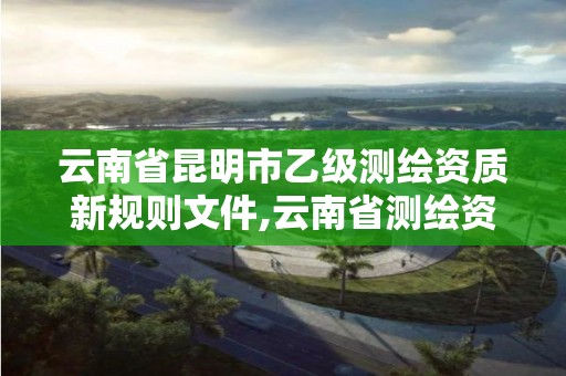 云南省昆明市乙級測繪資質新規則文件,云南省測繪資質管理辦法。