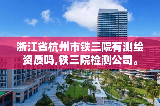 浙江省杭州市鐵三院有測繪資質嗎,鐵三院檢測公司。