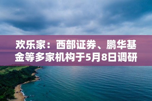 歡樂家：西部證券、鵬華基金等多家機構于5月8日調研我司