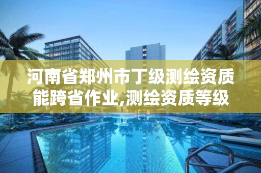 河南省鄭州市丁級測繪資質能跨省作業,測繪資質等級丁級。