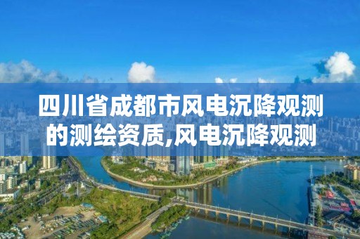 四川省成都市風電沉降觀測的測繪資質,風電沉降觀測國家規定。