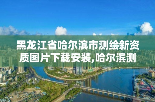 黑龍江省哈爾濱市測繪新資質(zhì)圖片下載安裝,哈爾濱測繪局是干什么的。