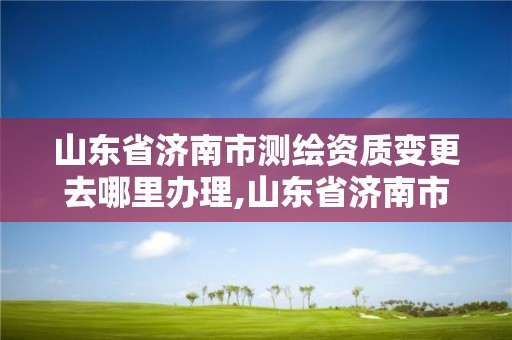 山東省濟南市測繪資質(zhì)變更去哪里辦理,山東省濟南市測繪資質(zhì)變更去哪里辦理的。