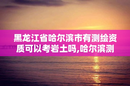 黑龍江省哈爾濱市有測繪資質(zhì)可以考巖土嗎,哈爾濱測繪局待遇。