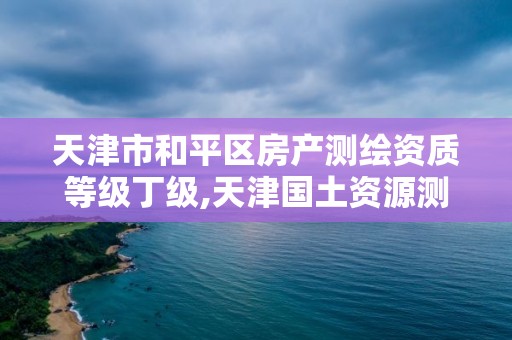 天津市和平區(qū)房產測繪資質等級丁級,天津國土資源測繪和房屋測量中心怎么樣。