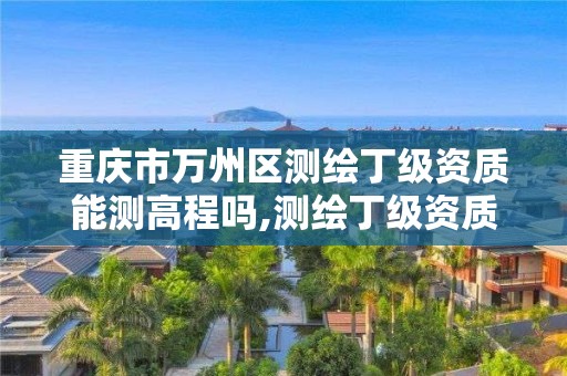 重慶市萬州區測繪丁級資質能測高程嗎,測繪丁級資質承接范圍。