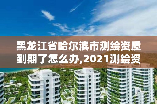 黑龍江省哈爾濱市測繪資質到期了怎么辦,2021測繪資質續期。