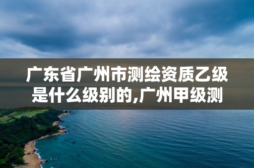 廣東省廣州市測繪資質乙級是什么級別的,廣州甲級測繪公司。